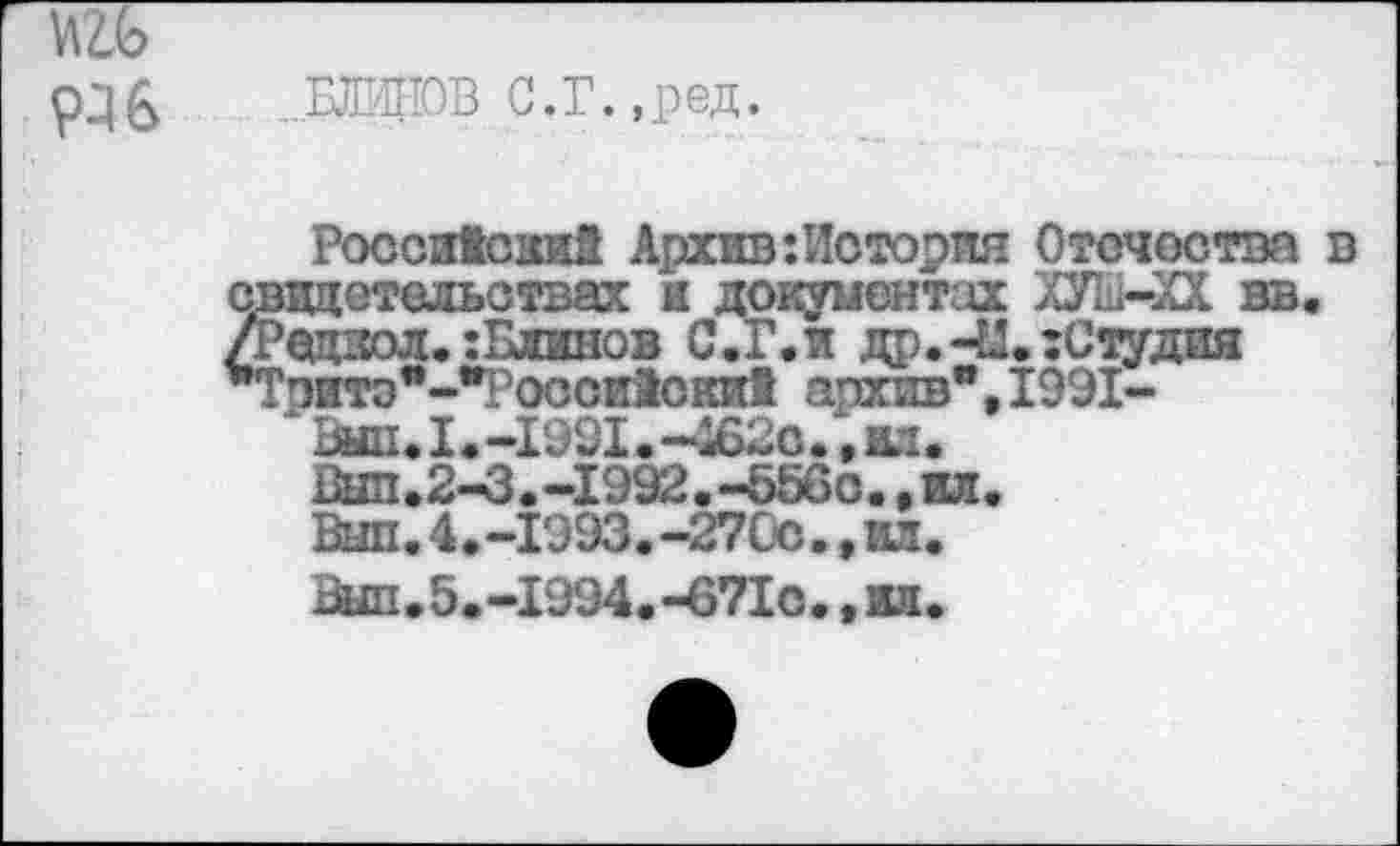 ﻿Р36 ..ШИПОВ С.Г.,ред.
Российский Архив:История Отечества в свидетельствах я документах ХУШ-ХХ вв. /Радиол.:Блинов С Д’, и др.-Ы.:Студия *Тэитэ*-"Росси1ски1 архив", 1991-
‘Выл.1.-1991.-4620.,жл.
Был.2-3.-1992.-556с.,ил.
Выл.4.-1993.-27Со.,ил.
Вып.5.-1994.-671о.,вд.